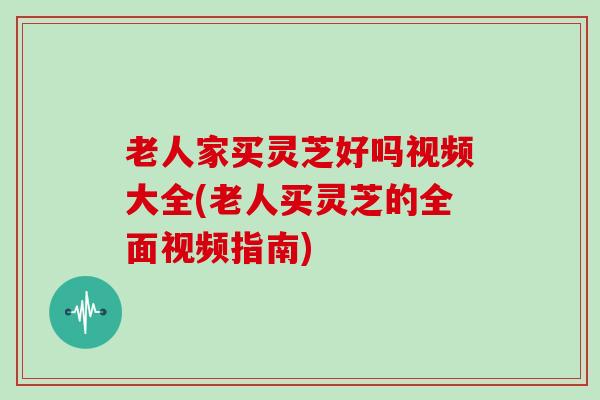 老人家买灵芝好吗视频大全(老人买灵芝的全面视频指南)