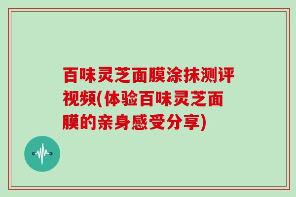 百味灵芝面膜涂抹测评视频(体验百味灵芝面膜的亲身感受分享)