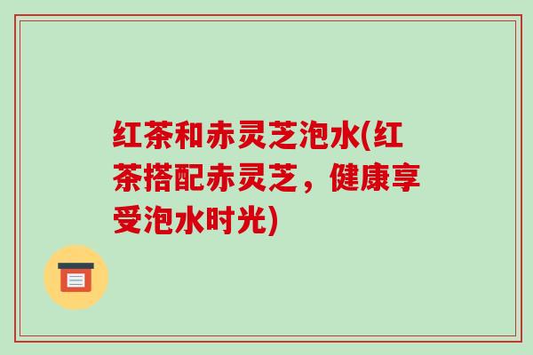 红茶和赤灵芝泡水(红茶搭配赤灵芝，健康享受泡水时光)