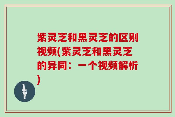 紫灵芝和黑灵芝的区别视频(紫灵芝和黑灵芝的异同：一个视频解析)