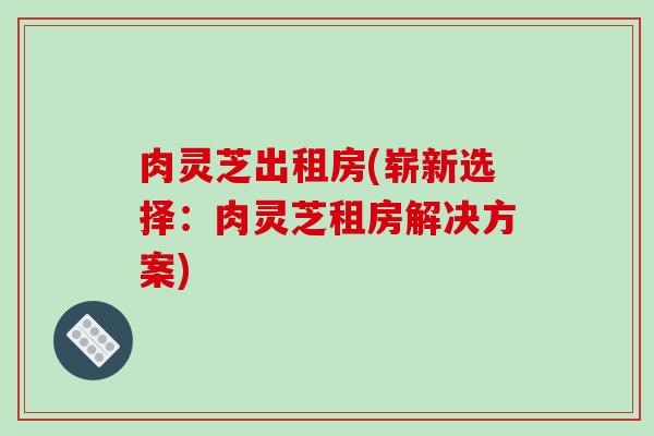 肉灵芝出租房(崭新选择：肉灵芝租房解决方案)