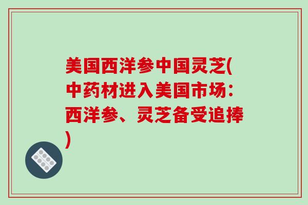 美国西洋参中国灵芝(中药材进入美国市场:西洋参、灵芝备受追捧)