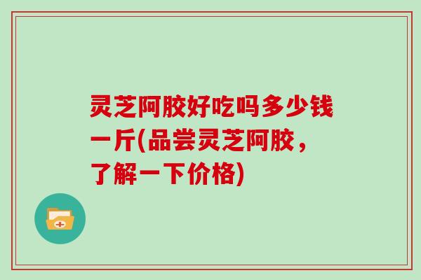 灵芝阿胶好吃吗多少钱一斤(品尝灵芝阿胶,了解一下价格)