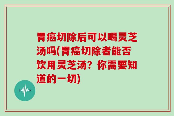 胃癌切除后可以喝灵芝汤吗(胃癌切除者能否饮用灵芝汤？你需要知道的一切)