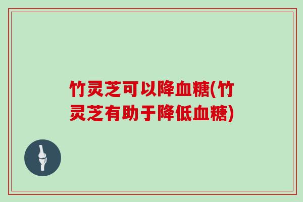 竹灵芝可以降血糖(竹灵芝有助于降低血糖)