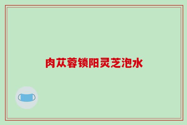 肉苁蓉锁阳灵芝泡水