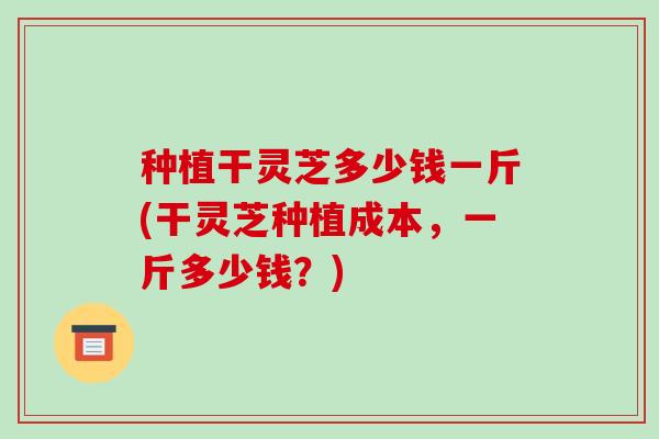 种植干灵芝多少钱一斤(干灵芝种植成本,一斤多少钱?)