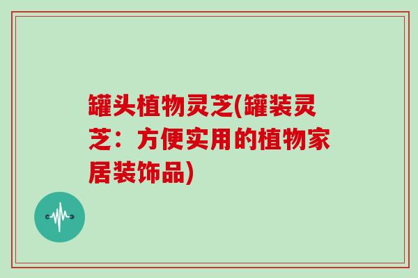 罐头植物灵芝(罐装灵芝:方便实用的植物家居装饰品)