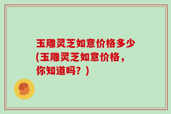 玉雕灵芝如意价格多少(玉雕灵芝如意价格,你知道吗?)