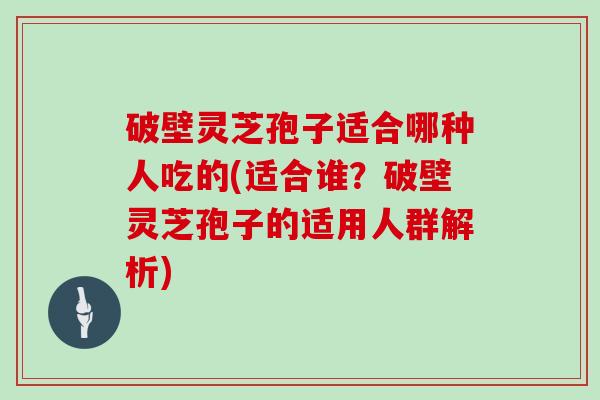 破壁灵芝孢子适合哪种人吃的(适合谁?破壁灵芝孢子的适用人群解析)