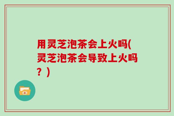 用灵芝泡茶会上火吗(灵芝泡茶会导致上火吗？)