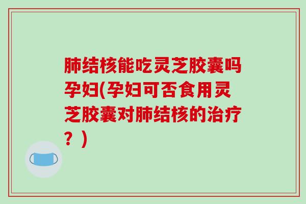 肺结核能吃灵芝胶囊吗孕妇(孕妇可否食用灵芝胶囊对肺结核的治疗？)