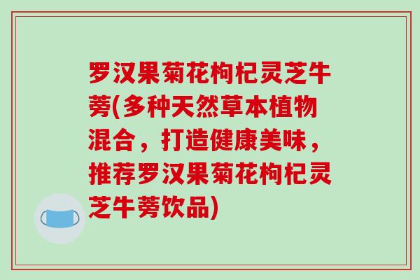 罗汉果菊花枸杞灵芝牛蒡(多种天然草本植物混合,打造健康美味,推荐罗汉果菊花枸杞灵芝牛蒡饮品)