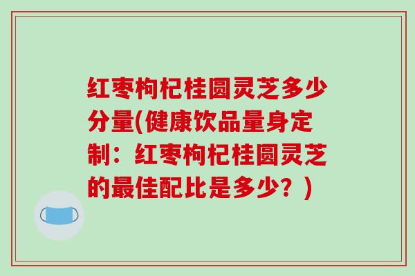 红枣枸杞桂圆灵芝多少分量(健康饮品量身定制:红枣枸杞桂圆灵芝的最佳配比是多少?)