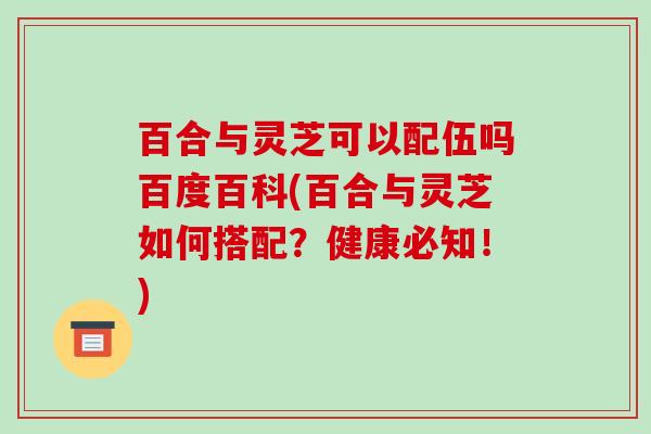 百合与灵芝可以配伍吗百度百科(百合与灵芝如何搭配？健康必知！)