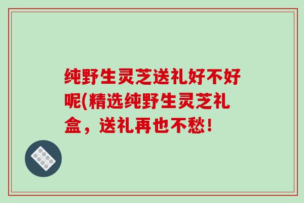 纯野生灵芝送礼好不好呢(精选纯野生灵芝礼盒,送礼再也不愁!