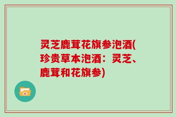 灵芝鹿茸花旗参泡酒(珍贵草本泡酒:灵芝、鹿茸和花旗参)