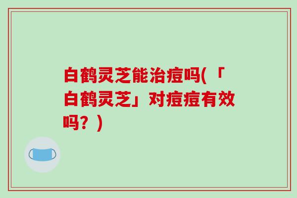 白鹤灵芝能治痘吗(「白鹤灵芝」对痘痘有效吗?)