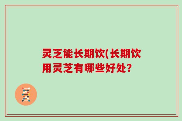 灵芝能长期饮(长期饮用灵芝有哪些好处?