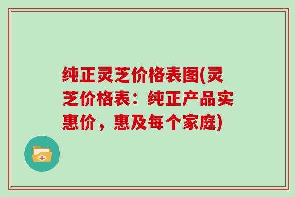 纯正灵芝价格表图(灵芝价格表:纯正产品实惠价,惠及每个家庭)