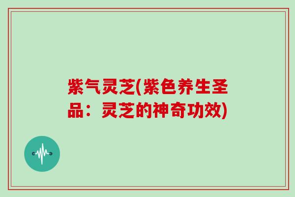 紫气灵芝(紫色养生圣品:灵芝的神奇功效)