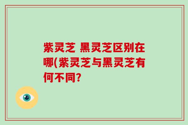 紫灵芝 黑灵芝区别在哪(紫灵芝与黑灵芝有何不同？