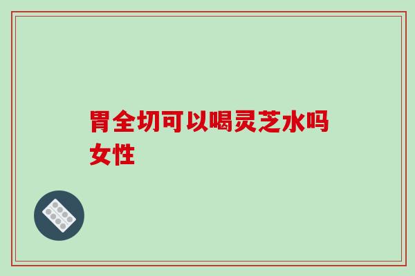 胃全切可以喝灵芝水吗女性