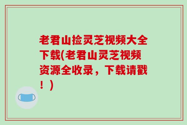 老君山捡灵芝视频大全下载(老君山灵芝视频资源全收录，下载请戳！)