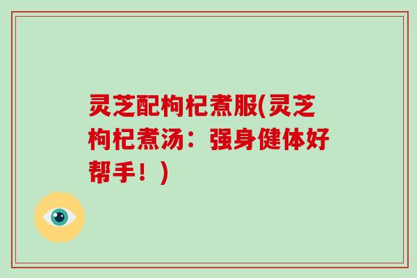 灵芝配枸杞煮服(灵芝枸杞煮汤:强身健体好帮手!)