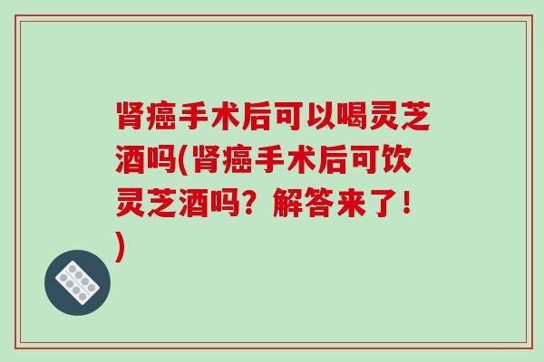 肾癌手术后可以喝灵芝酒吗(肾癌手术后可饮灵芝酒吗?解答来了!)