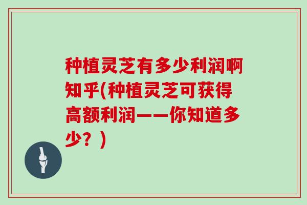 种植灵芝有多少利润啊知乎(种植灵芝可获得高额利润——你知道多少?)