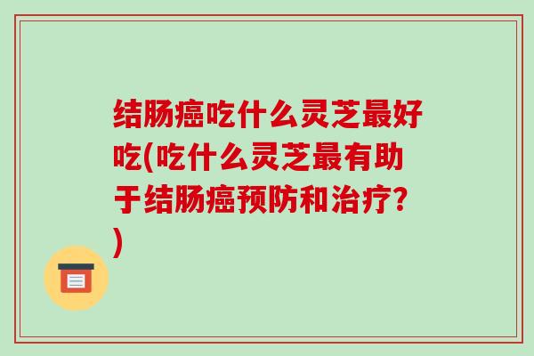 结肠癌吃什么灵芝最好吃(吃什么灵芝最有助于结肠癌预防和治疗？)