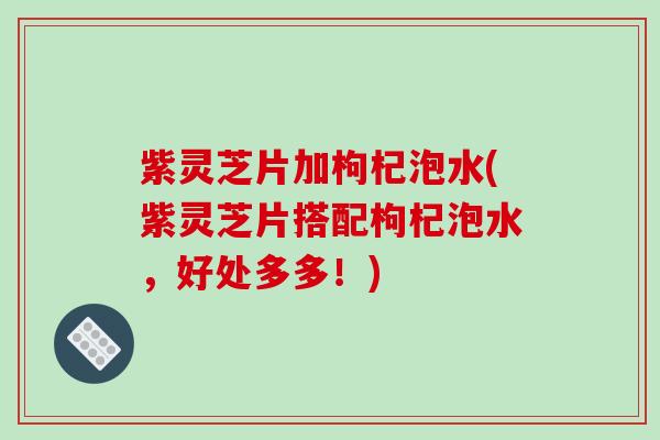 紫灵芝片加枸杞泡水(紫灵芝片搭配枸杞泡水,好处多多!)