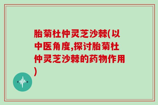 胎菊杜仲灵芝沙棘(以中医角度,探讨胎菊杜仲灵芝沙棘的药物作用)
