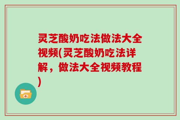 灵芝酸奶吃法做法大全视频(灵芝酸奶吃法详解,做法大全视频教程)
