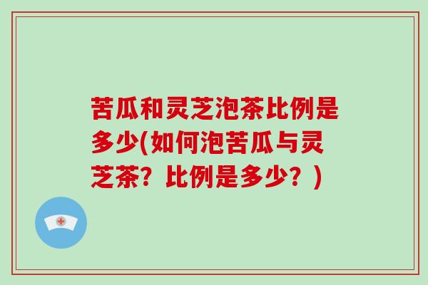 苦瓜和灵芝泡茶比例是多少(如何泡苦瓜与灵芝茶？比例是多少？)