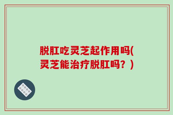 脱肛吃灵芝起作用吗(灵芝能治疗脱肛吗？)