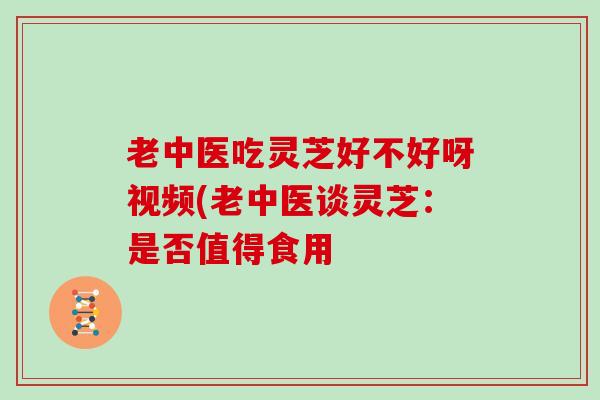 老中医吃灵芝好不好呀视频(老中医谈灵芝：是否值得食用
