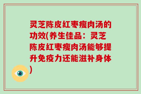 灵芝陈皮红枣瘦肉汤的功效(养生佳品:灵芝陈皮红枣瘦肉汤能够提升免疫力还能滋补身体)