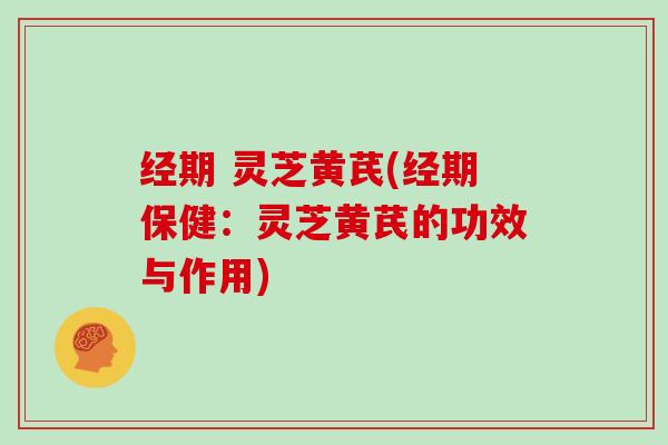 经期 灵芝黄芪(经期保健:灵芝黄芪的功效与作用)