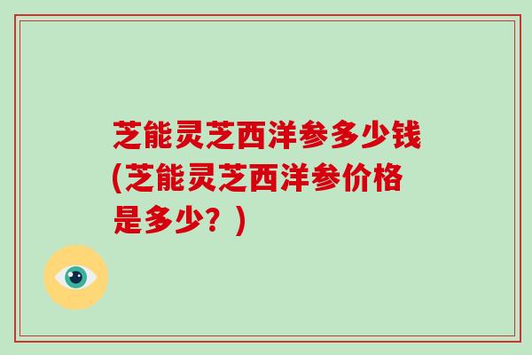 芝能灵芝西洋参多少钱(芝能灵芝西洋参价格是多少？)
