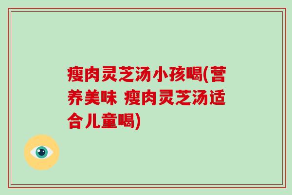 瘦肉灵芝汤小孩喝(营养美味 瘦肉灵芝汤适合儿童喝)