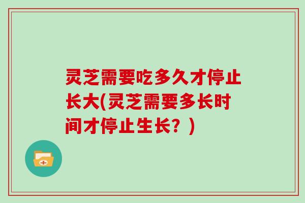 灵芝需要吃多久才停止长大(灵芝需要多长时间才停止生长？)