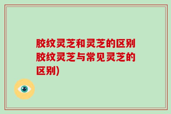 胶纹灵芝和灵芝的区别胶纹灵芝与常见灵芝的区别)