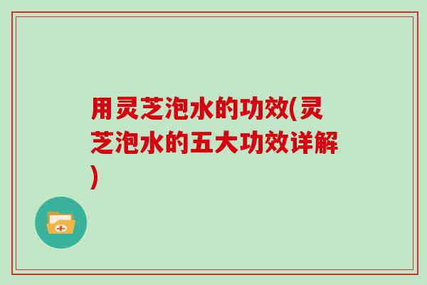 用灵芝泡水的功效(灵芝泡水的五大功效详解)