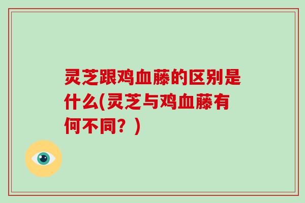 灵芝跟鸡血藤的区别是什么(灵芝与鸡血藤有何不同?)