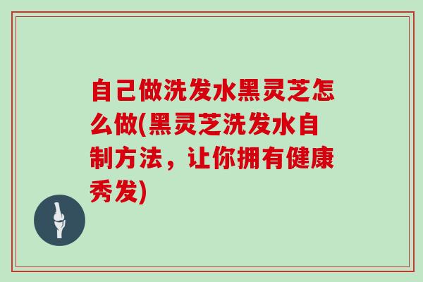 自己做洗发水黑灵芝怎么做(黑灵芝洗发水自制方法,让你拥有健康秀发)