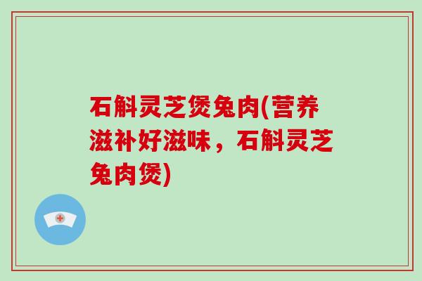 石斛灵芝煲兔肉(营养滋补好滋味，石斛灵芝兔肉煲)
