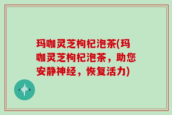 玛咖灵芝枸杞泡茶(玛咖灵芝枸杞泡茶,助您安静神经,恢复活力)