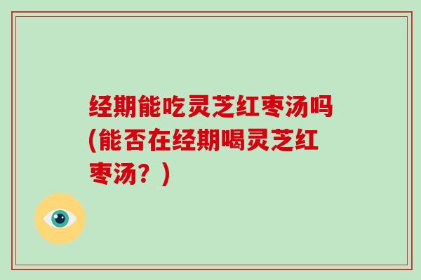 经期能吃灵芝红枣汤吗(能否在经期喝灵芝红枣汤？)